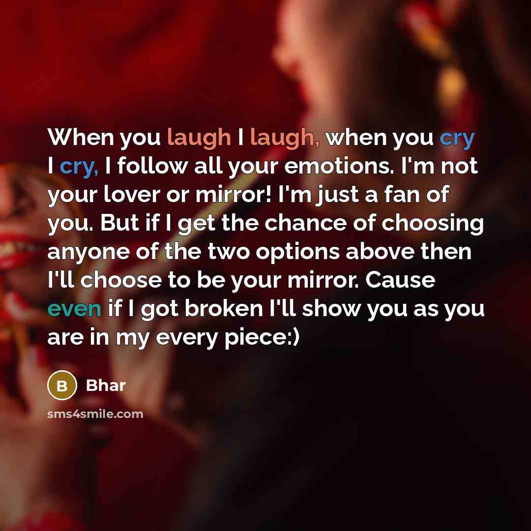 “When you laugh I laugh, when you cry I cry, I follow all your emotions. I'm not your lover or mirror! I'm just a fan of you. But if I get the chance of choosing anyone of the two options above then I'll choose to be your mirror. Cause even if I got broken I'll show you as you are in my every piece:)” quote by Bhar