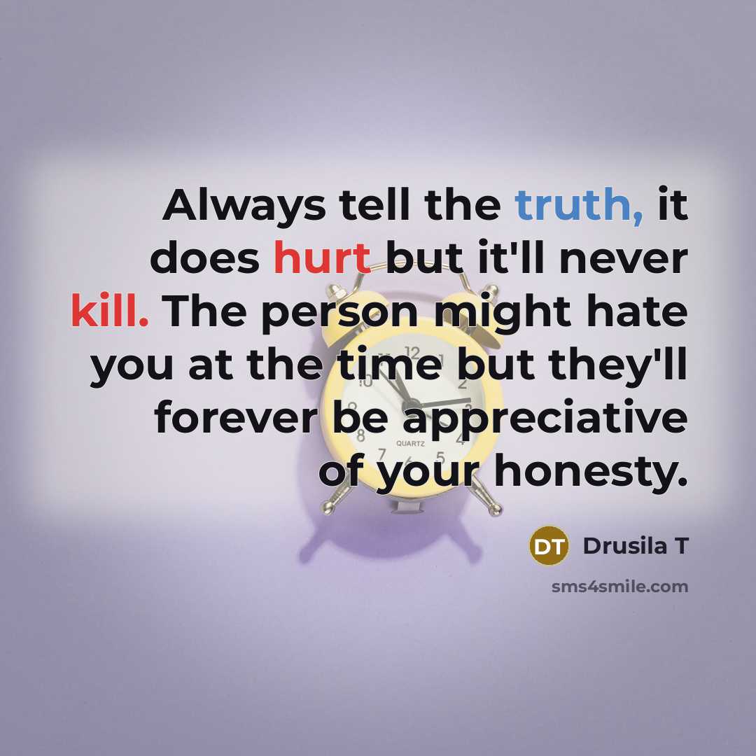 “Always tell the truth, it does hurt but it'll never kill. The person might hate you at the time but they'll forever be appreciative of your honesty.” quote by Drusila T