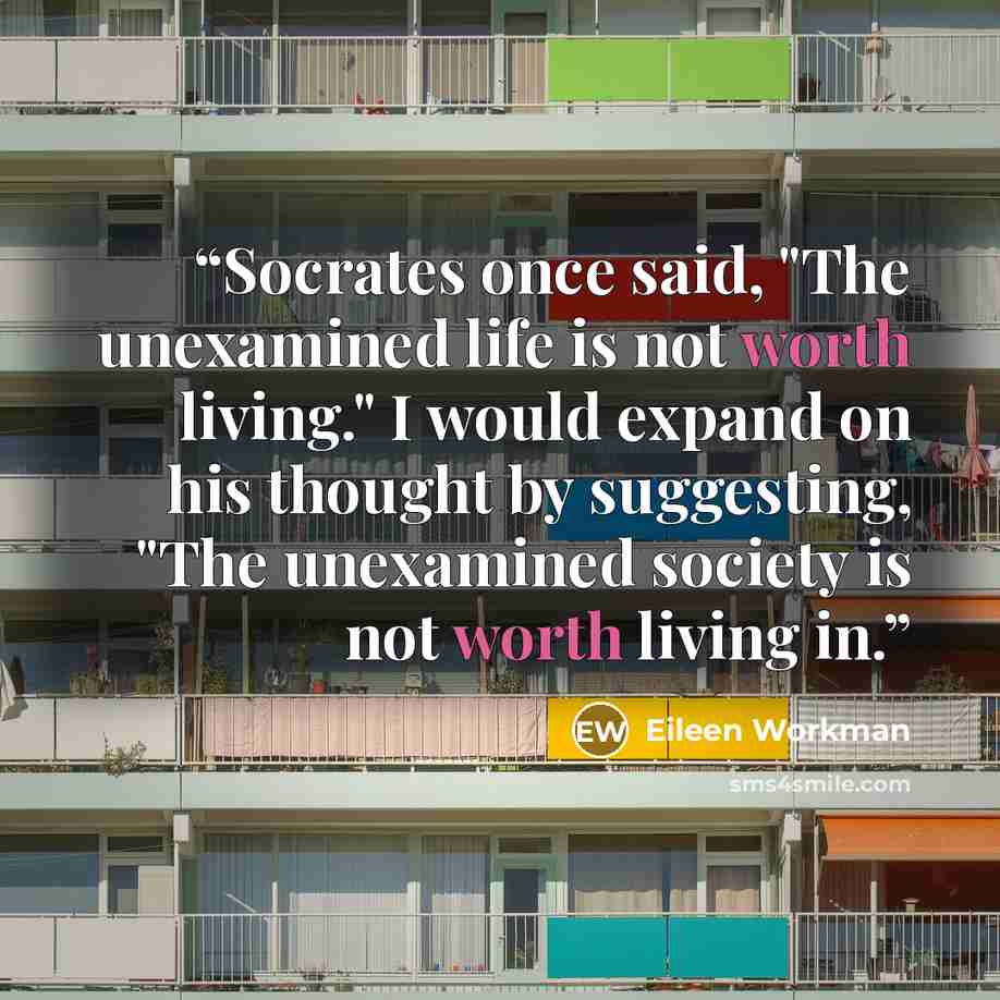 “Socrates once said, "The unexamined life is not worth living." I would expand on his thought by suggesting, "The unexamined society is not worth living in.” quote by Eileen Workman