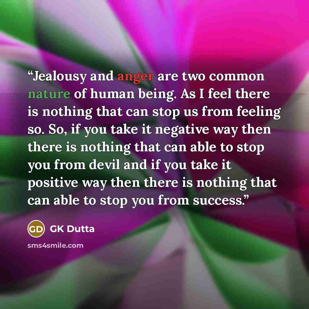 “Jealousy and anger are two common nature of human being. As I feel there is nothing that can stop us from feeling so. So, if you take it negative way then there is nothing that can able to stop you from devil and if you take it positive way then there is nothing that can able to stop you from…” quote by GK Dutta