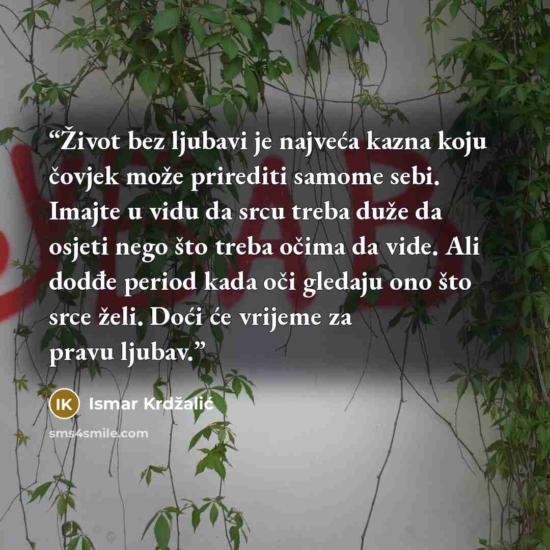 “Život bez ljubavi je najveća kazna koju čovjek može prirediti samome sebi. Imajte u vidu da srcu treba duže da osjeti nego što treba očima da vide. Ali dodđe period kada oči gledaju ono što srce želi. Doći će vrijeme za pravu ljubav.” quote by Ismar Krdžalić