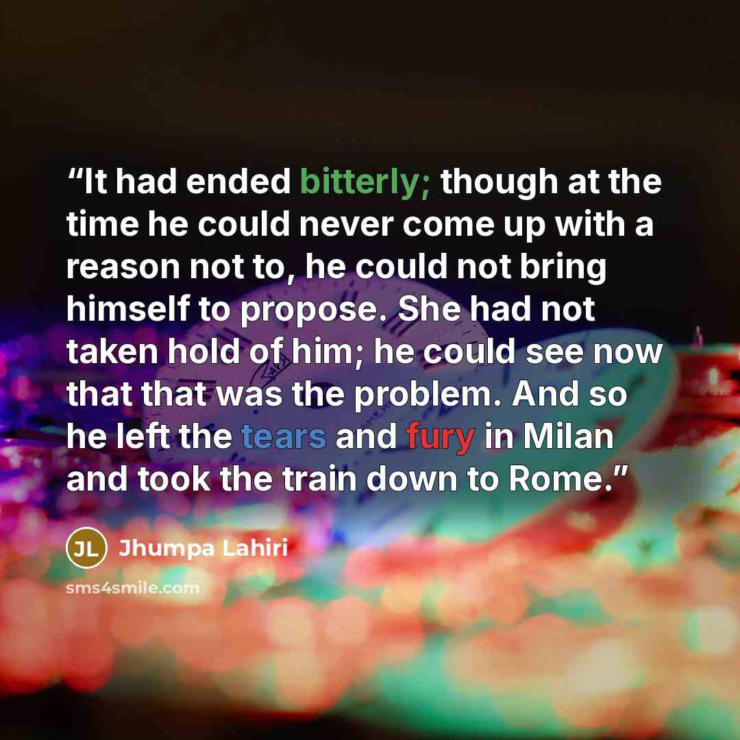 “It had ended bitterly; though at the time he could never come up with a reason not to, he could not bring himself to propose. She had not taken hold of him; he could see now that that was the problem. And so he left the tears and fury in Milan and took the train down to Rome.” quote by Jhumpa Lahiri