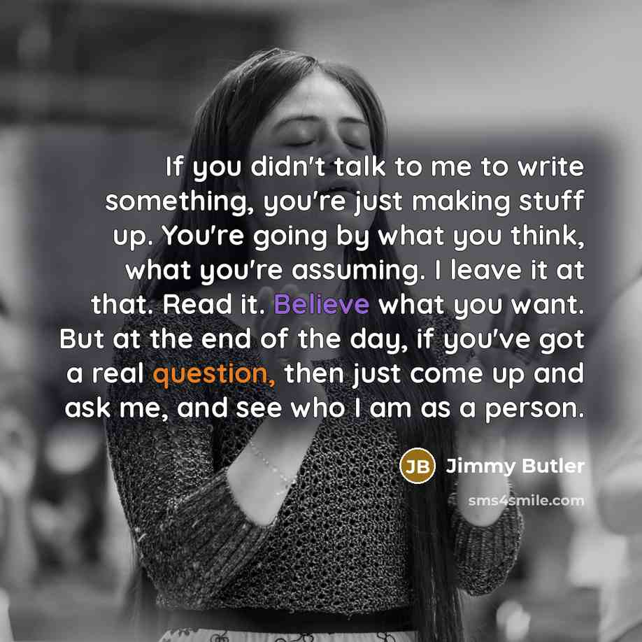 “If you didn't talk to me to write something, you're just making stuff up. You're going by what you think, what you're assuming. I leave it at that. Read it. Believe what you want. But at the end of the day, if you've got a real question, then just come up and ask me, and see who I am as a person.” quote by Jimmy Butler
