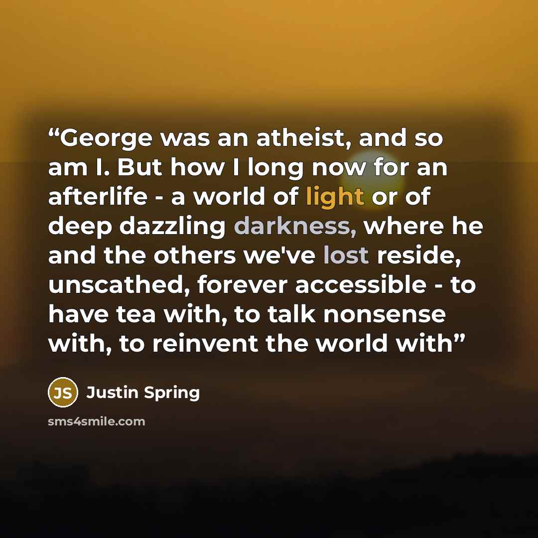 “George was an atheist, and so am I. But how I long now for an afterlife - a world of light or of deep dazzling darkness, where he and the others we've lost reside, unscathed, forever accessible - to have tea with, to talk nonsense with, to reinvent the world with” quote by Justin Spring