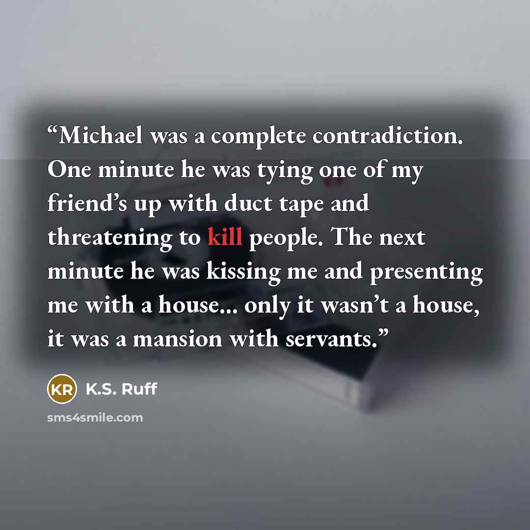 “Michael was a complete contradiction. One minute he was tying one of my friend’s up with duct tape and threatening to kill people. The next minute he was kissing me and presenting me with a house… only it wasn’t a house, it was a mansion with servants.” quote by K.S. Ruff