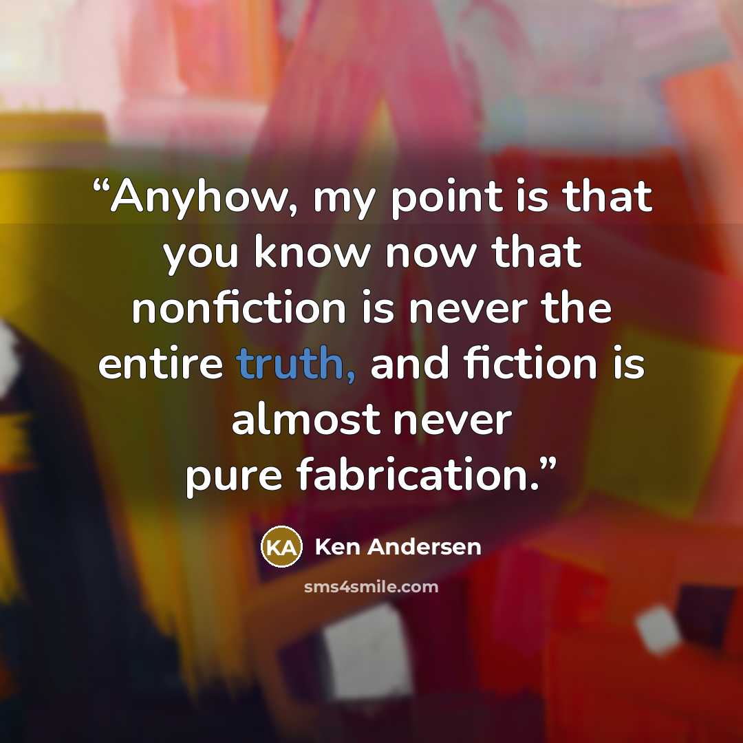 “Anyhow, my point is that you know now that nonfiction is never the entire truth, and fiction is almost never pure fabrication.” quote by Ken Andersen