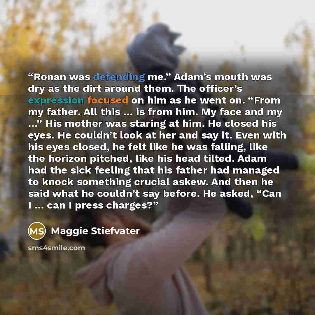 “Ronan was defending me.” Adam’s mouth was dry as the dirt around them. The officer’s expression focused on him as he went on. “From my father. All this … is from him. My face and my …” His mother was staring at him. He closed his eyes. He couldn’t look at her and say it. Even with his eyes closed…” quote by Maggie Stiefvater