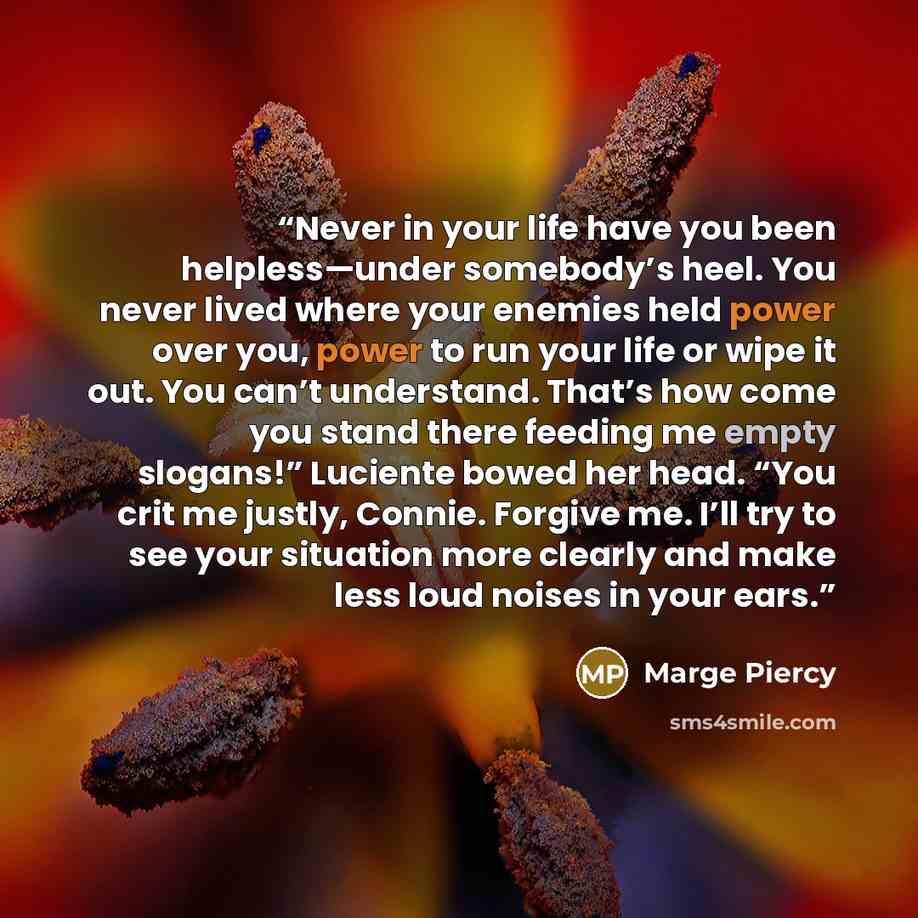 “Never in your life have you been helpless—under somebody’s heel. You never lived where your enemies held power over you, power to run your life or wipe it out. You can’t understand. That’s how come you stand there feeding me empty slogans!” Luciente bowed her head. “You crit me justly, Connie…” quote by Marge Piercy