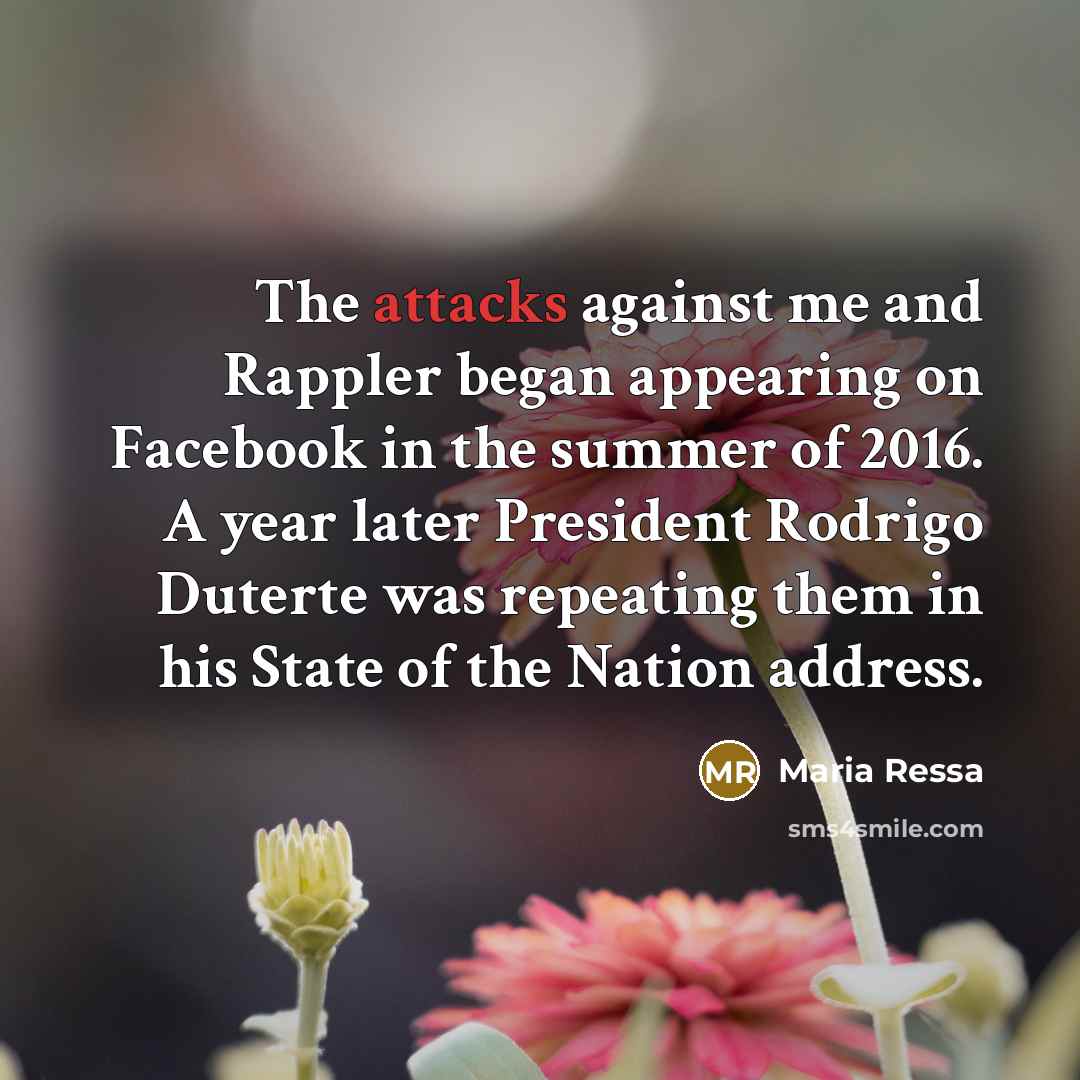 “The attacks against me and Rappler began appearing on Facebook in the summer of 2016. A year later President Rodrigo Duterte was repeating them in his State of the Nation address.” quote by Maria Ressa