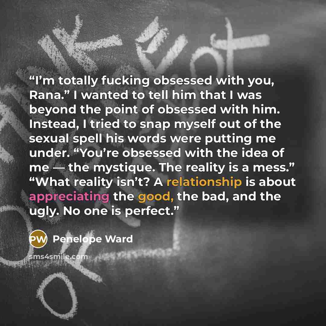 “I’m totally fucking obsessed with you, Rana.” I wanted to tell him that I was beyond the point of obsessed with him. Instead, I tried to snap myself out of the sexual spell his words were putting me under. “You’re obsessed with the idea of me — the mystique. The reality is a mess.” “What reality…” quote by Penelope Ward
