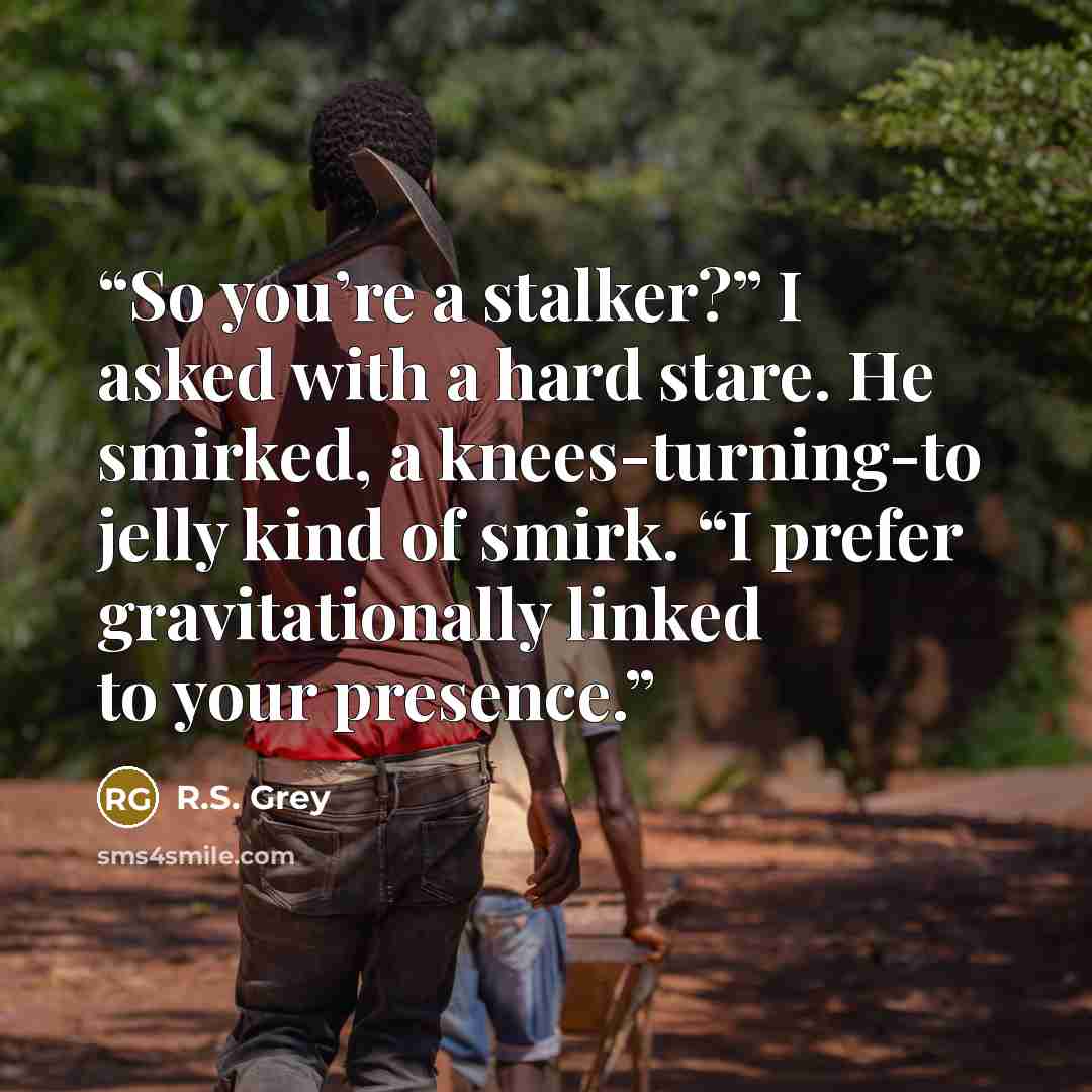 “So you’re a stalker?” I asked with a hard stare. He smirked, a knees-turning-to jelly kind of smirk. “I prefer gravitationally linked to your presence.” quote by R.S. Grey