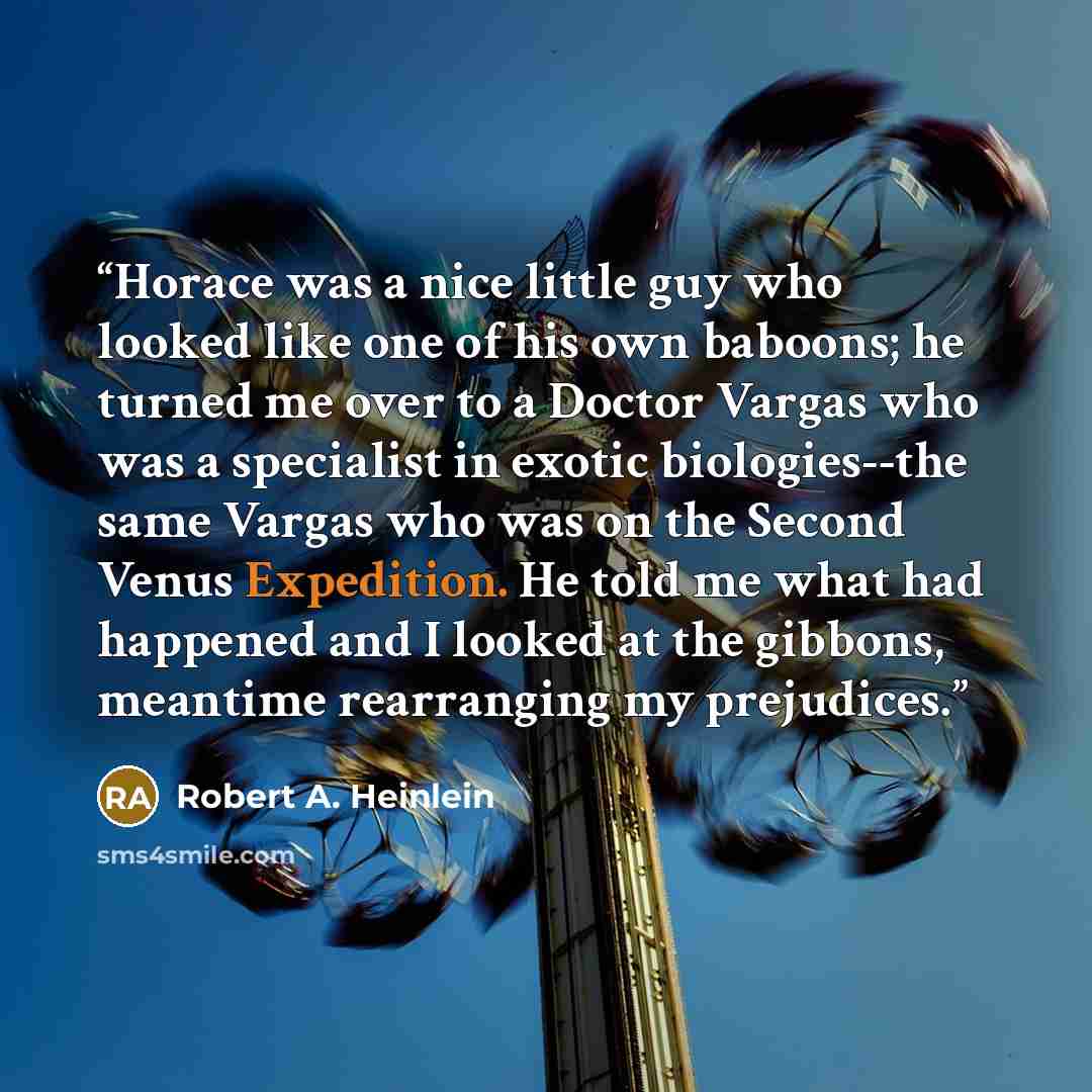 “Horace was a nice little guy who looked like one of his own baboons; he turned me over to a Doctor Vargas who was a specialist in exotic biologies--the same Vargas who was on the Second Venus Expedition. He told me what had happened and I looked at the gibbons, meantime rearranging my prejudices.” quote by Robert A. Heinlein