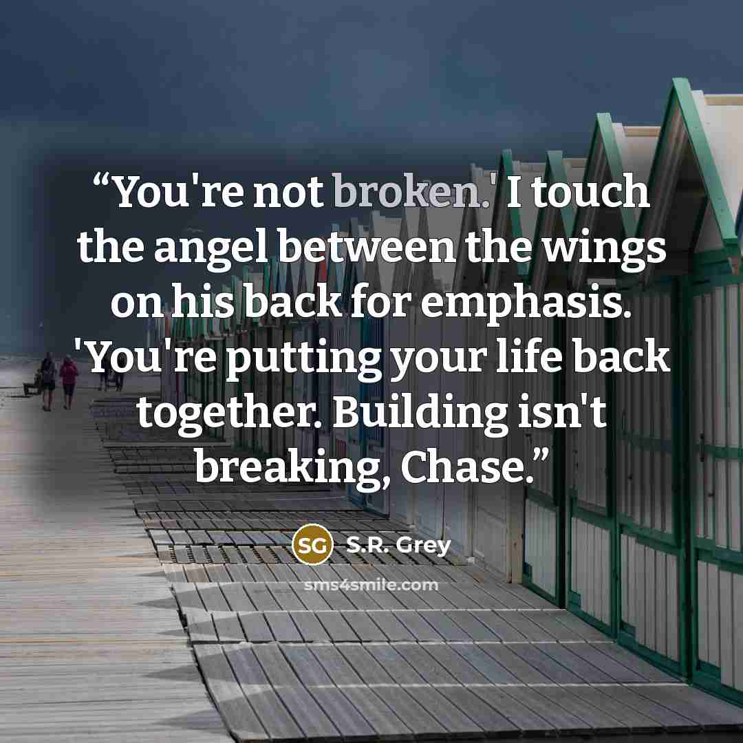 “You're not broken.' I touch the angel between the wings on his back for emphasis. 'You're putting your life back together. Building isn't breaking, Chase.” quote by S.R. Grey