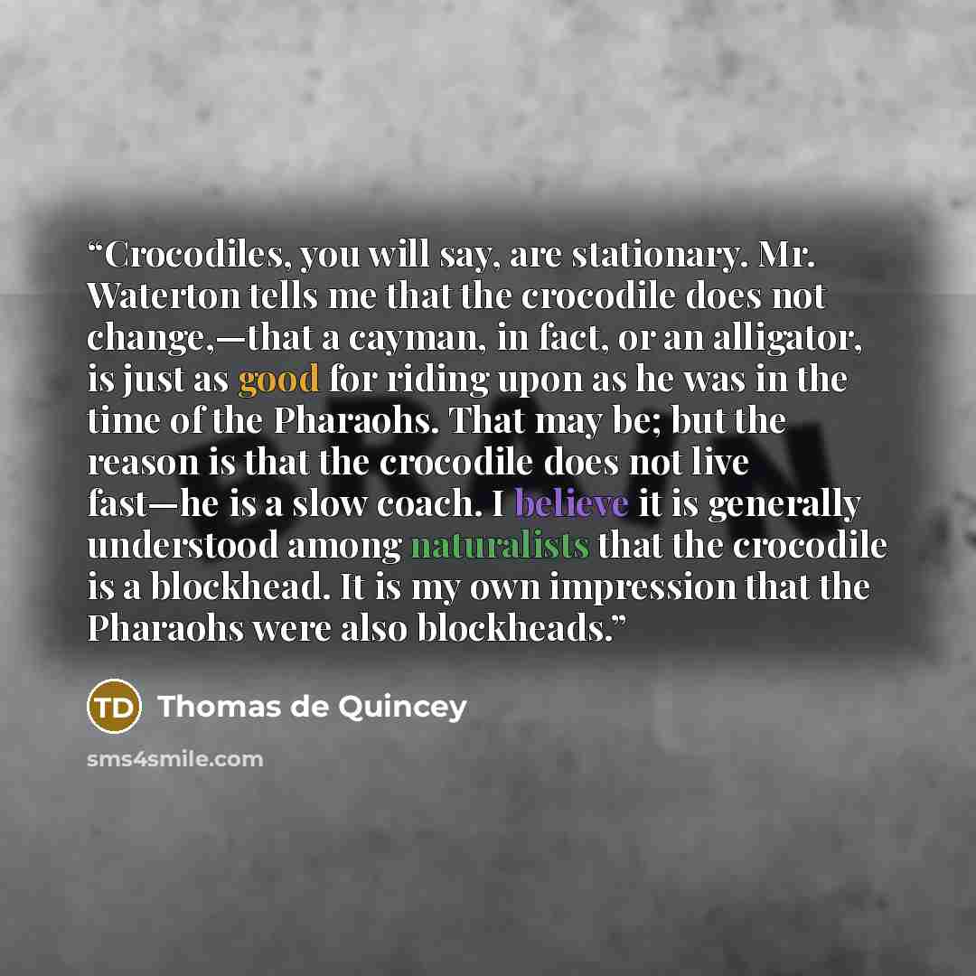 “Crocodiles, you will say, are stationary. Mr. Waterton tells me that the crocodile does not change,—that a cayman, in fact, or an alligator, is just as good for riding upon as he was in the time of the Pharaohs. That may be; but the reason is that the crocodile does not live fast—he is a slow…” quote by Thomas de Quincey