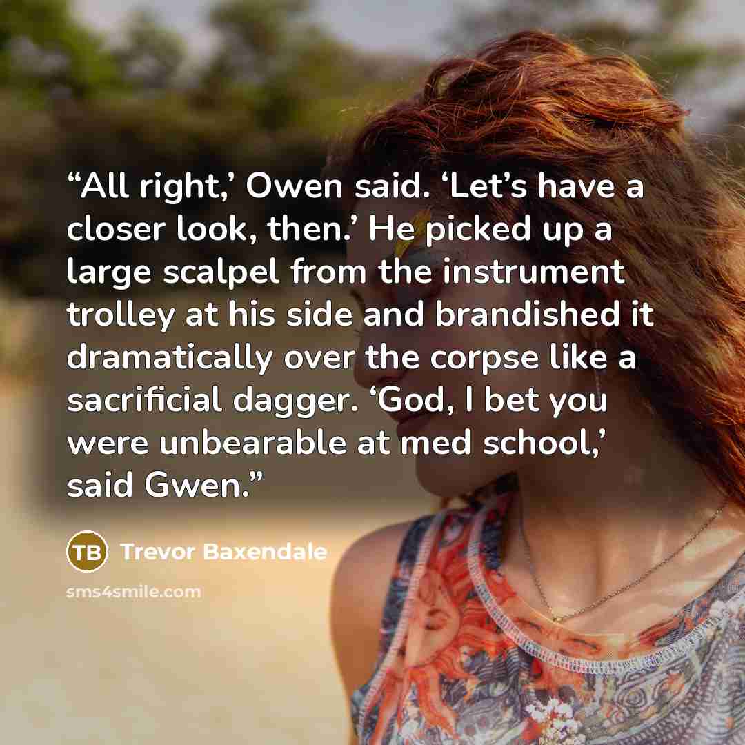 “All right,’ Owen said. ‘Let’s have a closer look, then.’ He picked up a large scalpel from the instrument trolley at his side and brandished it dramatically over the corpse like a sacrificial dagger. ‘God, I bet you were unbearable at med school,’ said Gwen.” quote by Trevor Baxendale