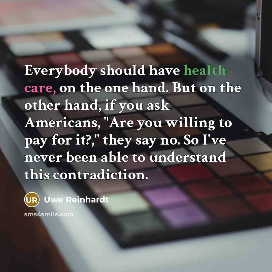 “Everybody should have health care, on the one hand. But on the other hand, if you ask Americans, "Are you willing to pay for it?," they say no. So I've never been able to understand this contradiction.” quote by Uwe Reinhardt