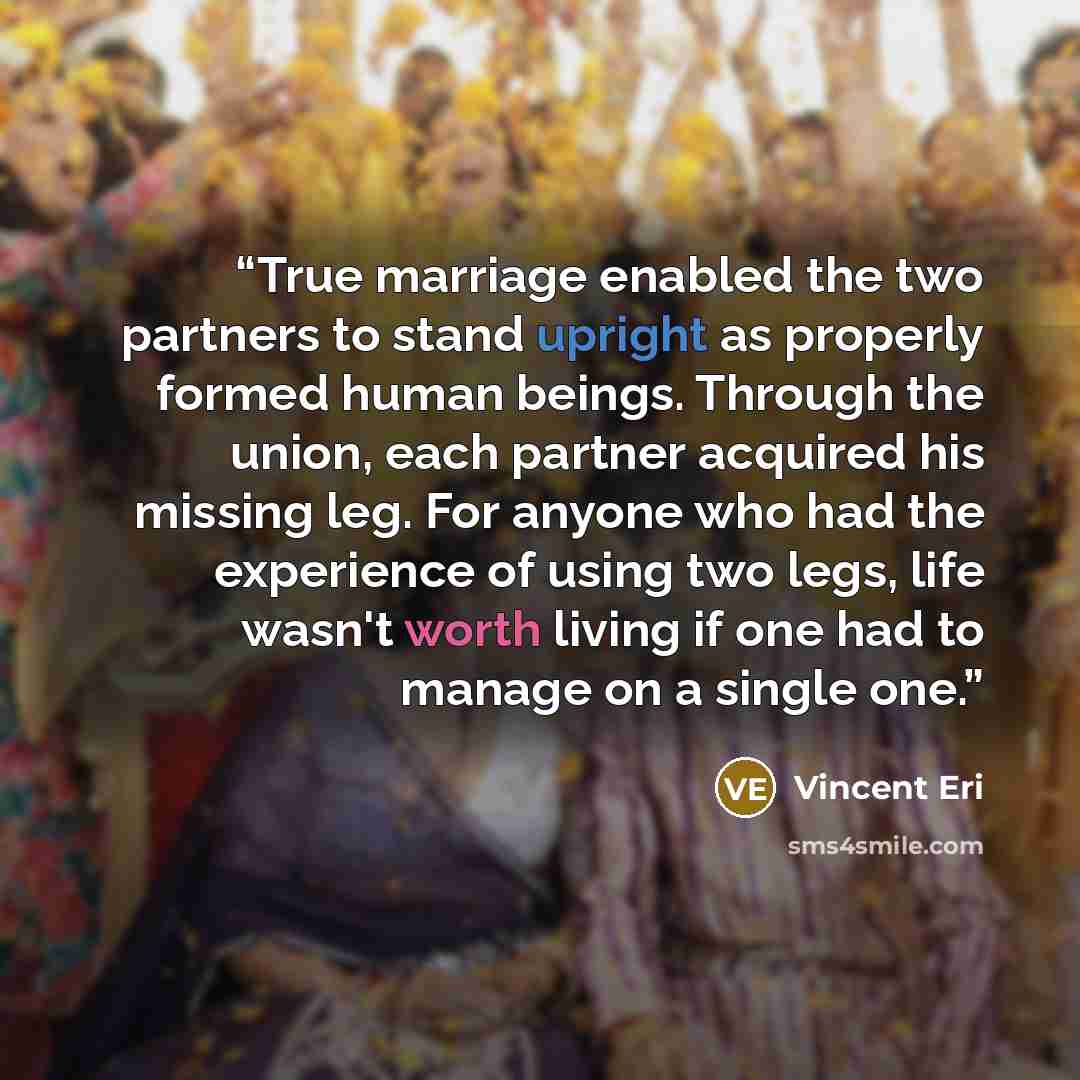 “True marriage enabled the two partners to stand upright as properly formed human beings. Through the union, each partner acquired his missing leg. For anyone who had the experience of using two legs, life wasn't worth living if one had to manage on a single one.” quote by Vincent Eri
