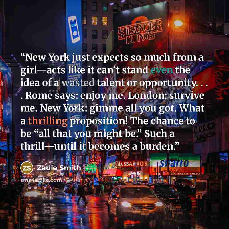 “New York just expects so much from a girl—acts like it can’t stand even the idea of a wasted talent or opportunity. . . . Rome says: enjoy me. London: survive me. New York: gimme all you got. What a thrilling proposition! The chance to be “all that you might be.” Such a thrill—until it becomes a…” quote by Zadie Smith