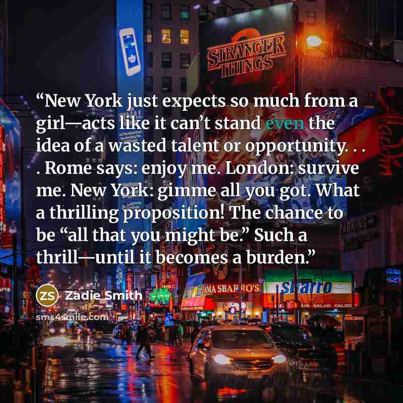“New York just expects so much from a girl—acts like it can’t stand even the idea of a wasted talent or opportunity. . . . Rome says: enjoy me. London: survive me. New York: gimme all you got. What a thrilling proposition! The chance to be “all that you might be.” Such a thrill—until it becomes a…” quote by Zadie Smith