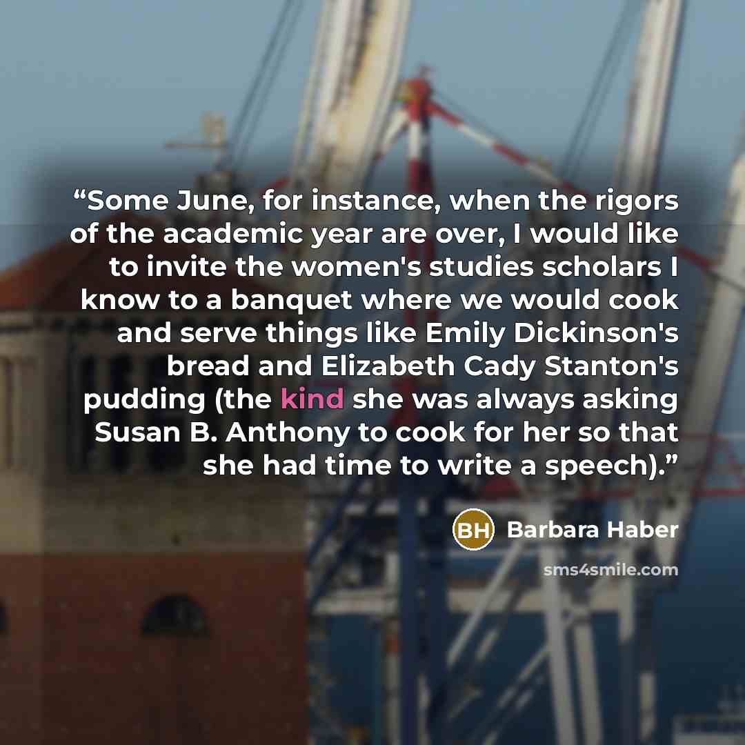 “Some June, for instance, when the rigors of the academic year are over, I would like to invite the women's studies scholars I know to a banquet where we would cook and serve things like Emily Dickinson's bread and Elizabeth Cady Stanton's pudding (the kind she was always asking Susan B. Anthony to…” quote by Barbara Haber