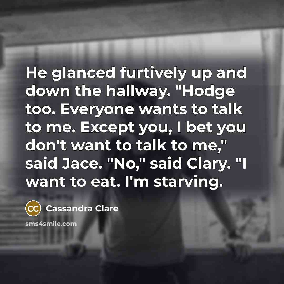 “He glanced furtively up and down the hallway. "Hodge too. Everyone wants to talk to me. Except you, I bet you don't want to talk to me," said Jace. "No," said Clary. "I want to eat. I'm starving.” quote by Cassandra Clare