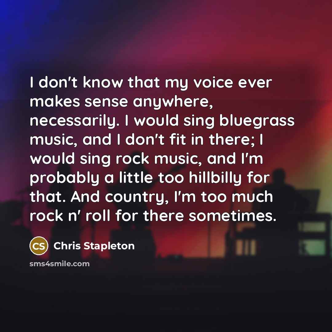 “I don't know that my voice ever makes sense anywhere, necessarily. I would sing bluegrass music, and I don't fit in there; I would sing rock music, and I'm probably a little too hillbilly for that. And country, I'm too much rock n' roll for there sometimes.” quote by Chris Stapleton