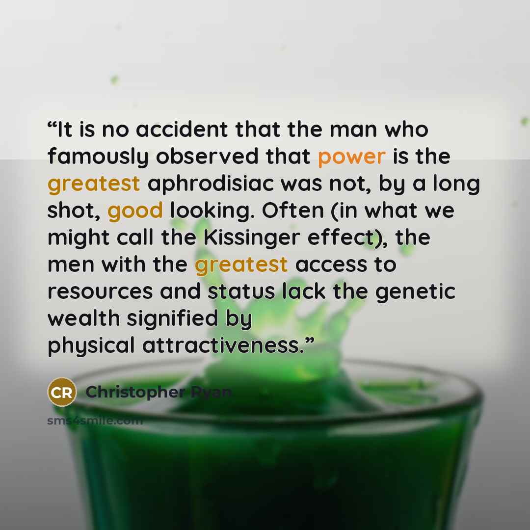 “It is no accident that the man who famously observed that power is the greatest aphrodisiac was not, by a long shot, good looking. Often (in what we might call the Kissinger effect), the men with the greatest access to resources and status lack the genetic wealth signified by physical…” quote by Christopher Ryan