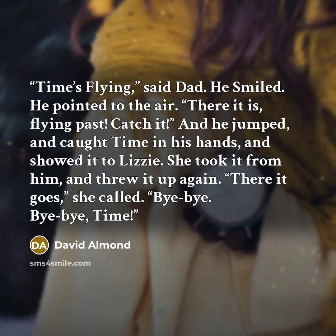 “Time’s Flying,” said Dad. He Smiled. He pointed to the air. “There it is, flying past! Catch it!” And he jumped, and caught Time in his hands, and showed it to Lizzie. She took it from him, and threw it up again. “There it goes,” she called. “Bye-bye. Bye-bye, Time!” quote by David Almond
