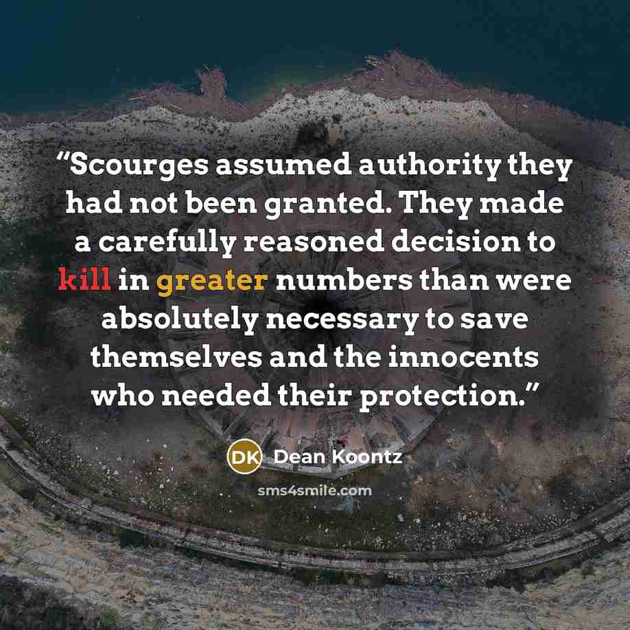 “Scourges assumed authority they had not been granted. They made a carefully reasoned decision to kill in greater numbers than were absolutely necessary to save themselves and the innocents who needed their protection.” quote by Dean Koontz