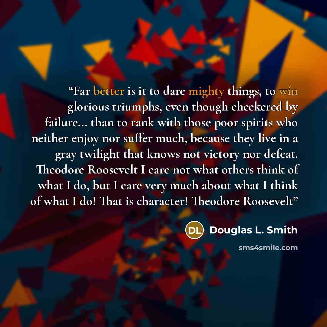 “Far better is it to dare mighty things, to win glorious triumphs, even though checkered by failure... than to rank with those poor spirits who neither enjoy nor suffer much, because they live in a gray twilight that knows not victory nor defeat. Theodore Roosevelt I care not what others think of…” quote by Douglas L. Smith