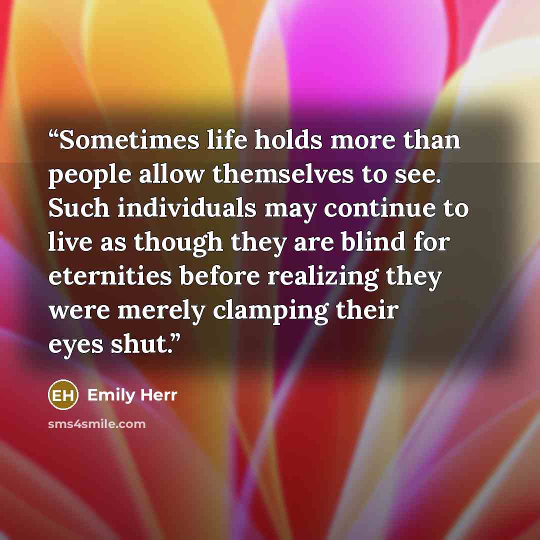 “Sometimes life holds more than people allow themselves to see. Such individuals may continue to live as though they are blind for eternities before realizing they were merely clamping their eyes shut.” quote by Emily Herr