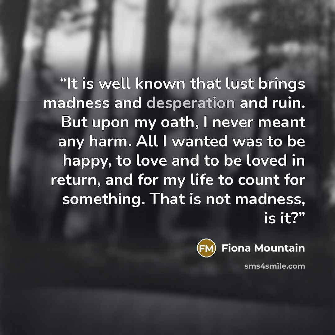 “It is well known that lust brings madness and desperation and ruin. But upon my oath, I never meant any harm. All I wanted was to be happy, to love and to be loved in return, and for my life to count for something. That is not madness, is it?” quote by Fiona Mountain