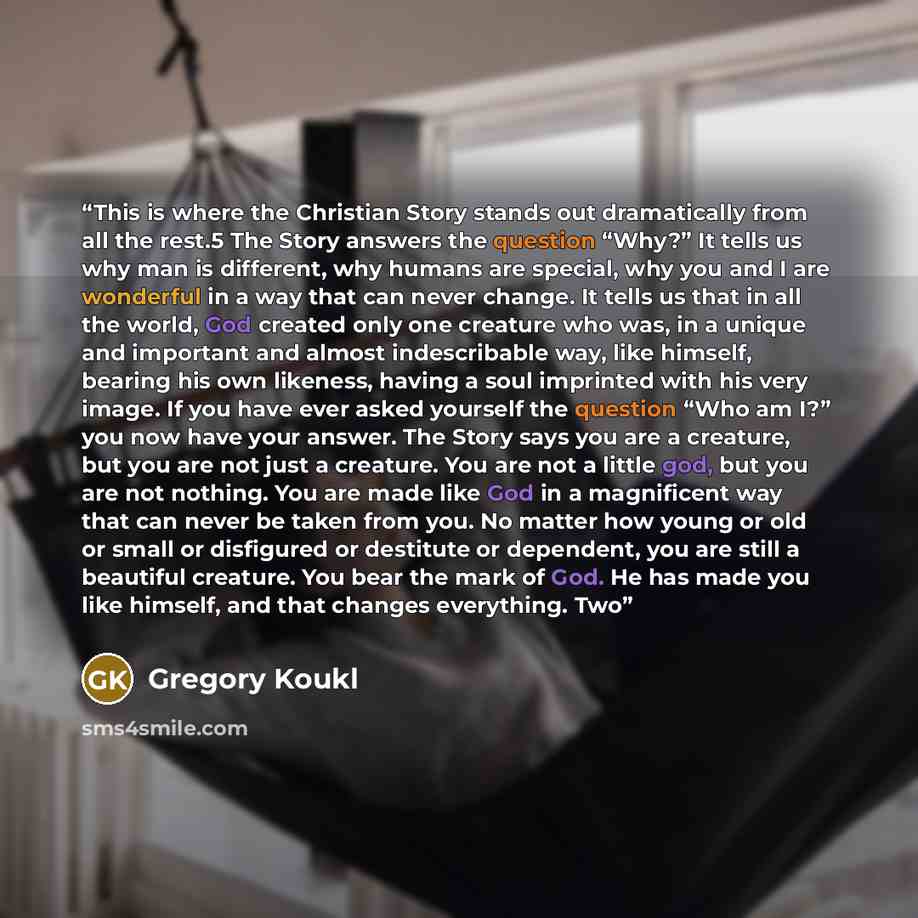 “This is where the Christian Story stands out dramatically from all the rest.5 The Story answers the question “Why?” It tells us why man is different, why humans are special, why you and I are wonderful in a way that can never change. It tells us that in all the world, God created only one creature…” quote by Gregory Koukl