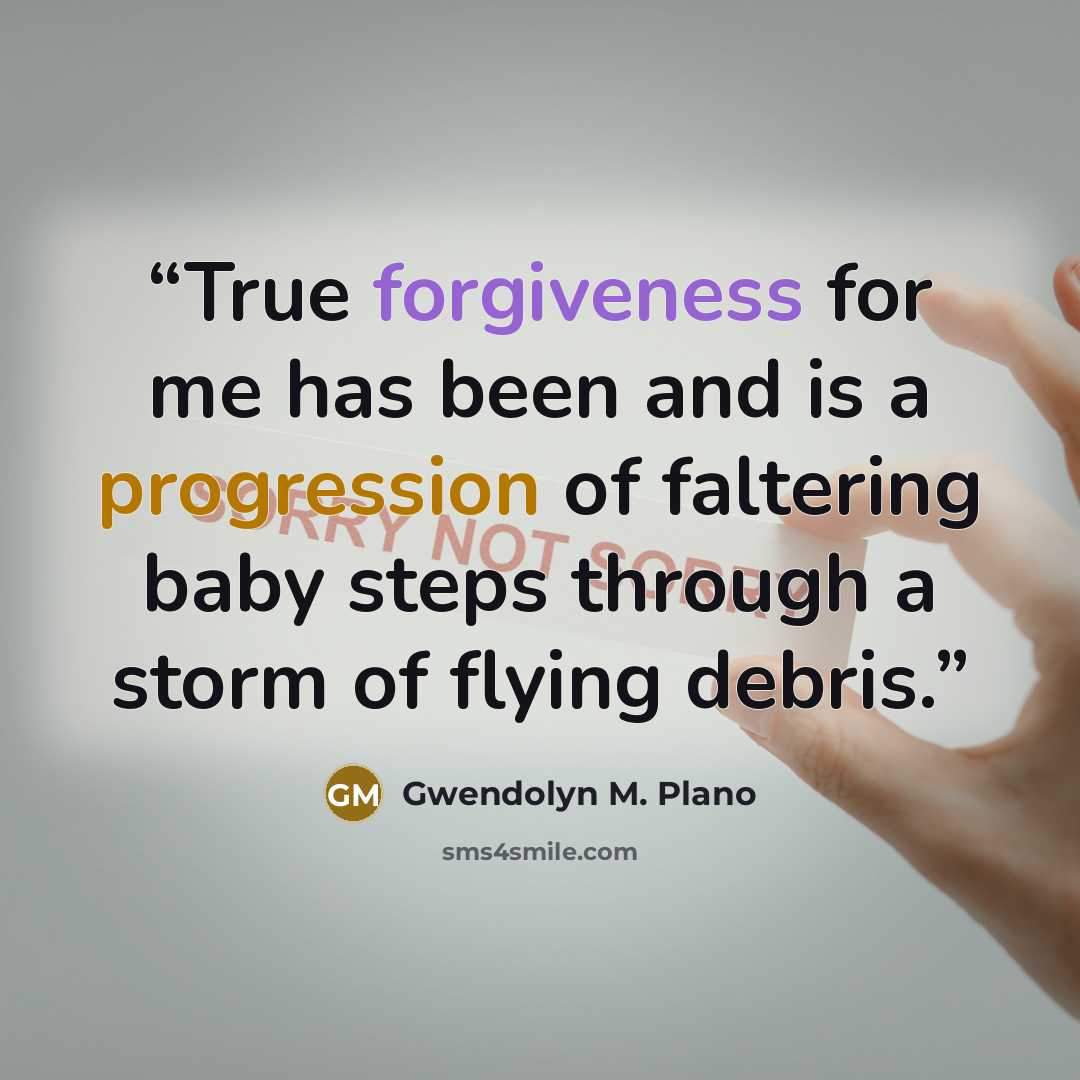 “True forgiveness for me has been and is a progression of faltering baby steps through a storm of flying debris.” quote by Gwendolyn M. Plano