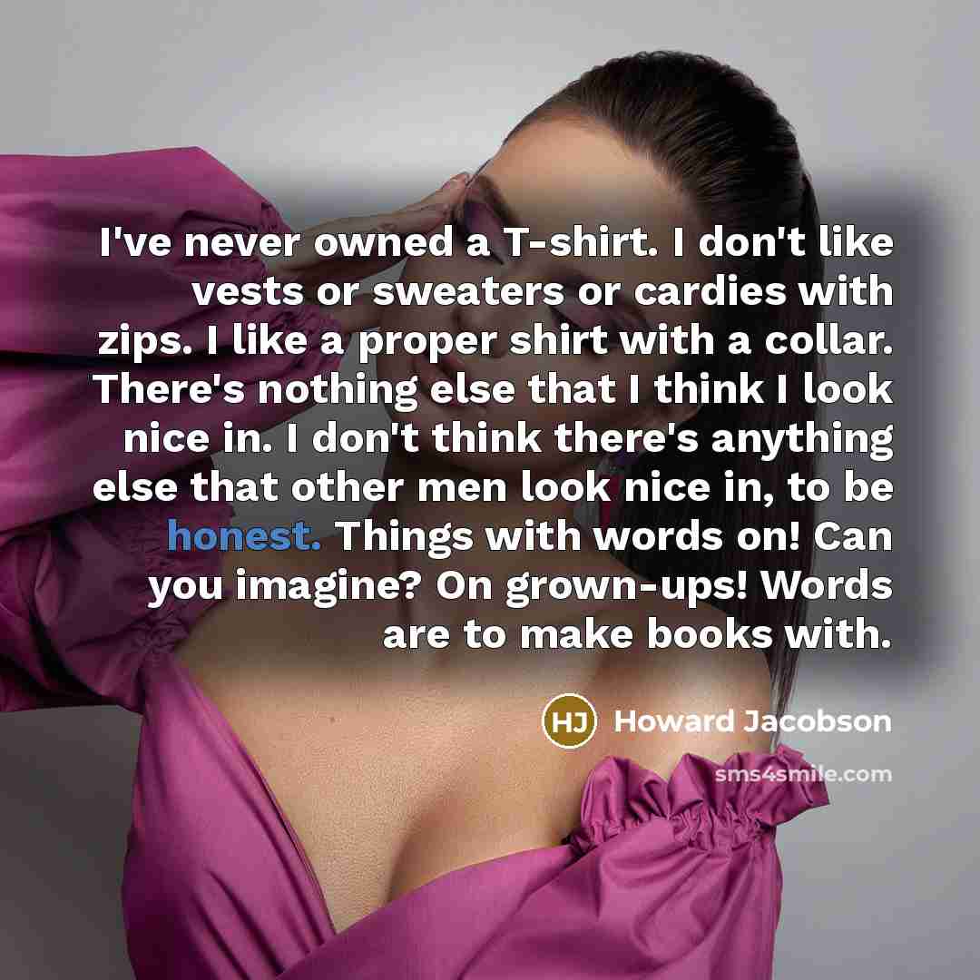 “I've never owned a T-shirt. I don't like vests or sweaters or cardies with zips. I like a proper shirt with a collar. There's nothing else that I think I look nice in. I don't think there's anything else that other men look nice in, to be honest. Things with words on! Can you imagine? On…” quote by Howard Jacobson