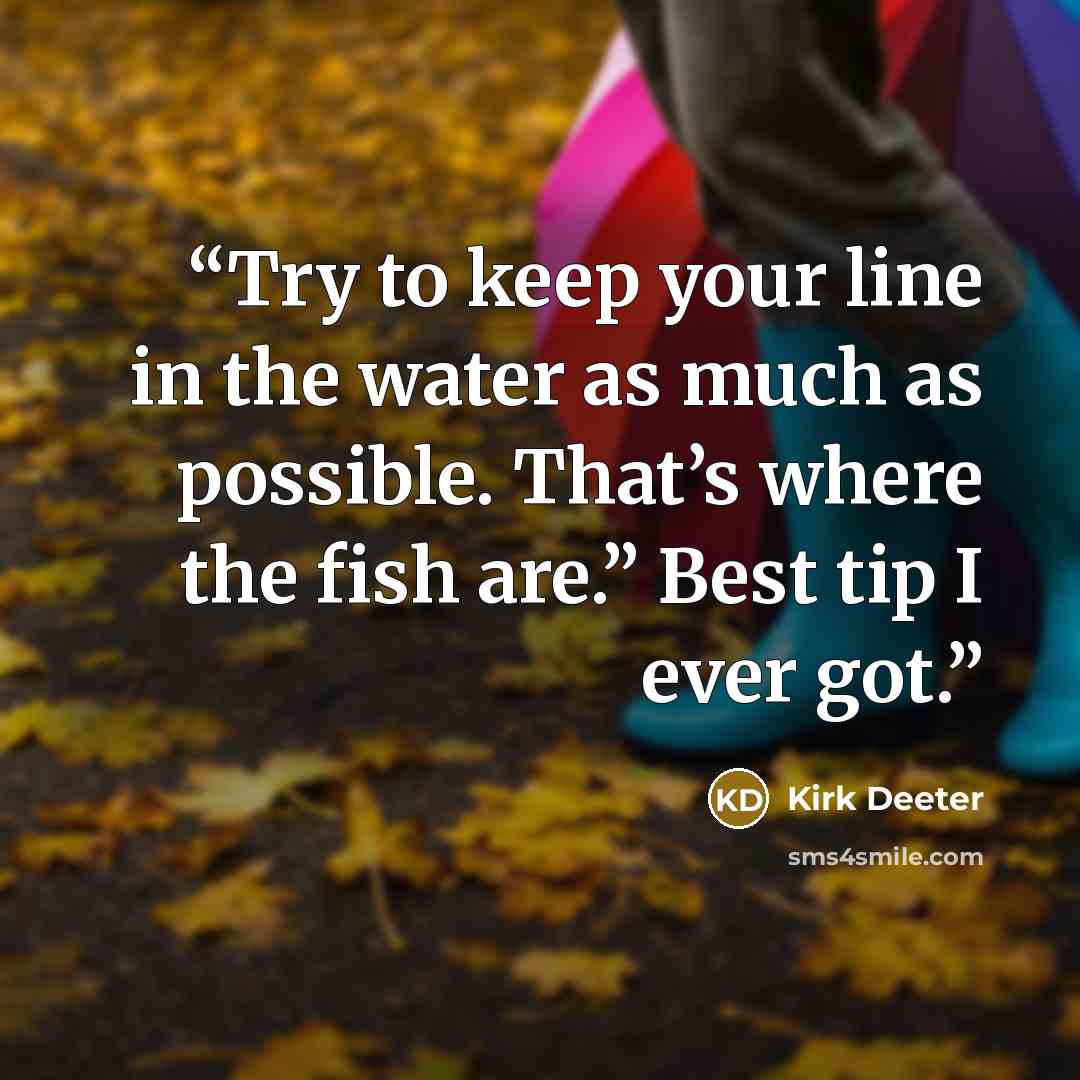 “Try to keep your line in the water as much as possible. That’s where the fish are.” Best tip I ever got.” quote by Kirk Deeter