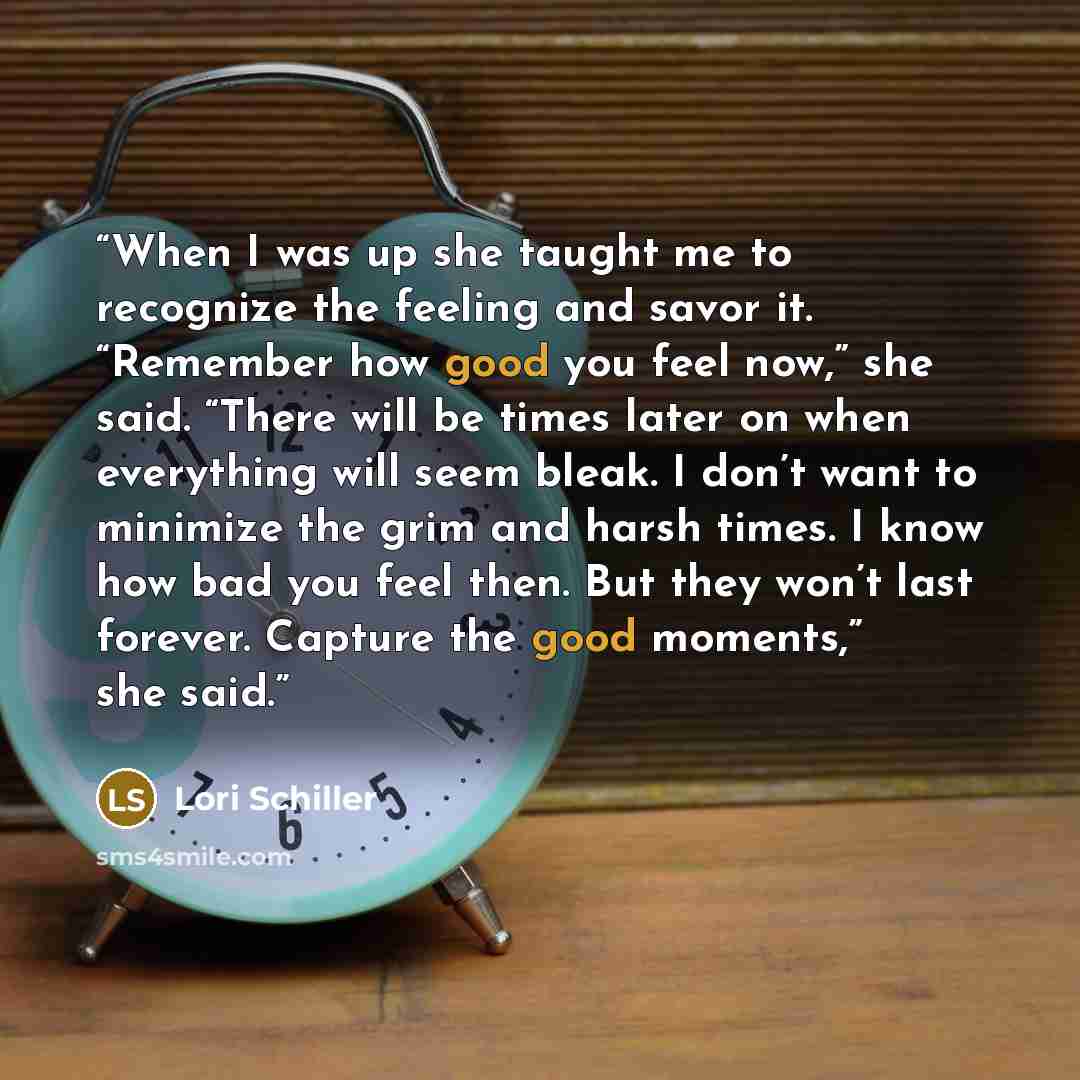 “When I was up she taught me to recognize the feeling and savor it. “Remember how good you feel now,” she said. “There will be times later on when everything will seem bleak. I don’t want to minimize the grim and harsh times. I know how bad you feel then. But they won’t last forever. Capture the…” quote by Lori Schiller