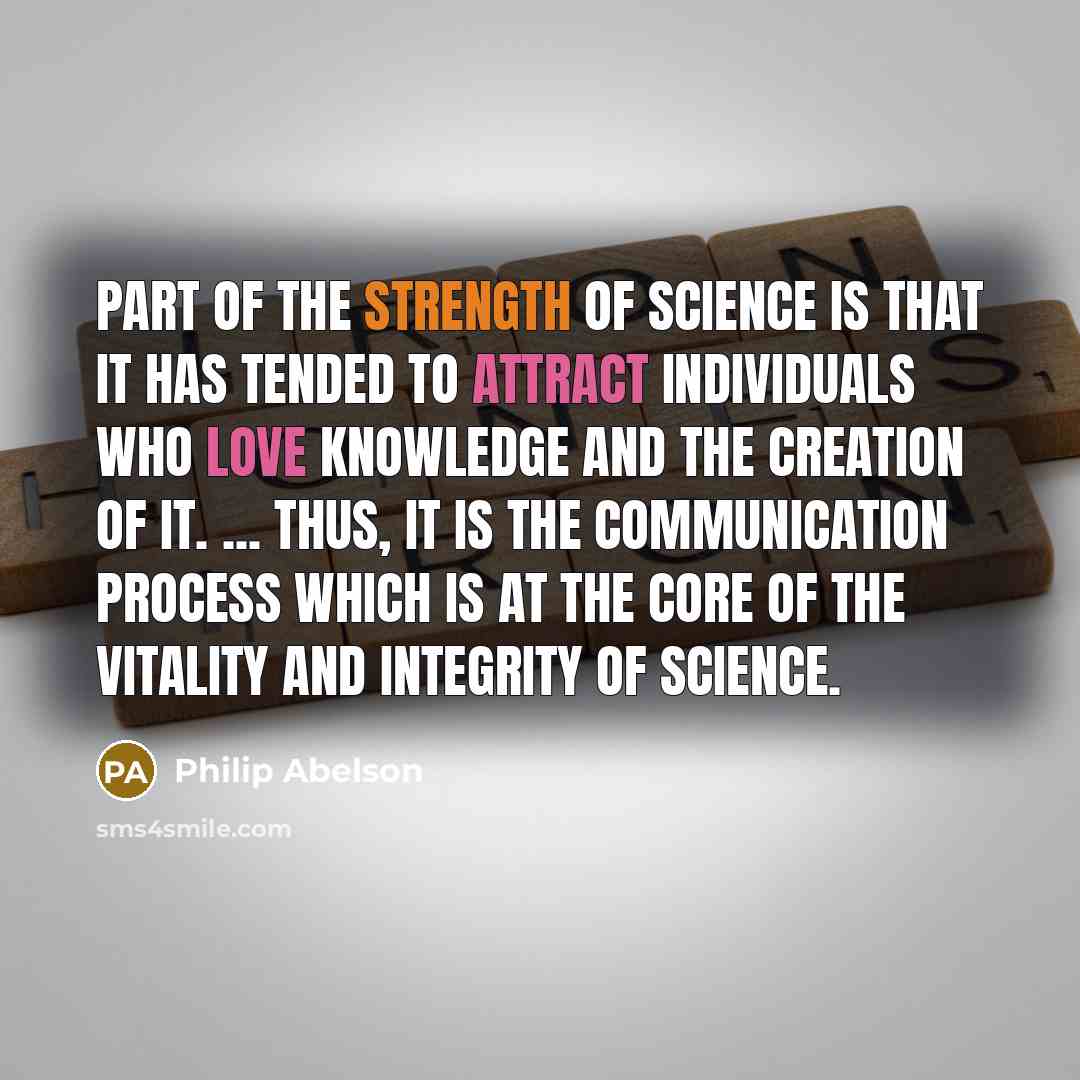 “Part of the strength of science is that it has tended to attract individuals who love knowledge and the creation of it. ... Thus, it is the communication process which is at the core of the vitality and integrity of science.” quote by Philip Abelson