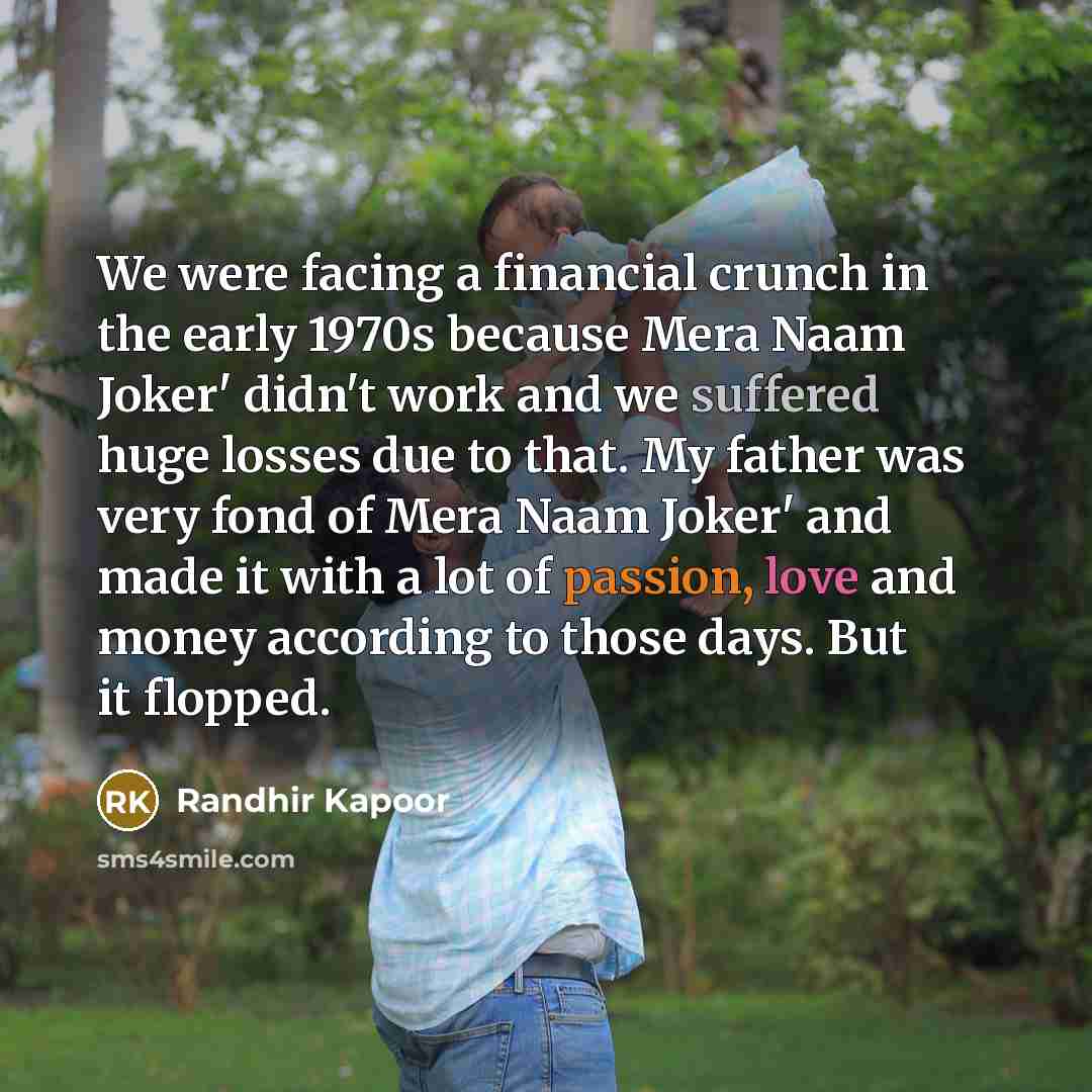 “We were facing a financial crunch in the early 1970s because Mera Naam Joker' didn't work and we suffered huge losses due to that. My father was very fond of Mera Naam Joker' and made it with a lot of passion, love and money according to those days. But it flopped.” quote by Randhir Kapoor