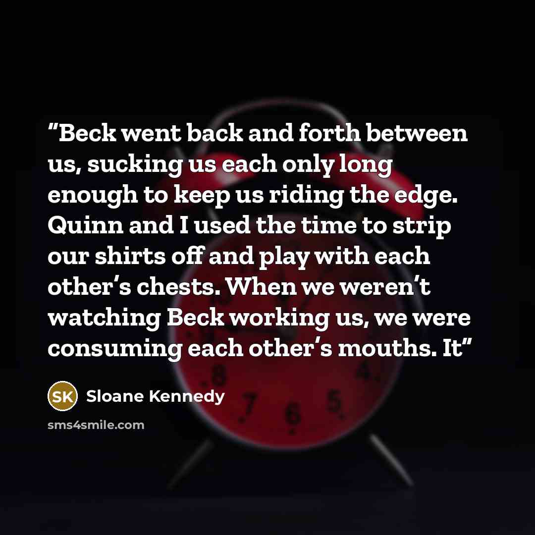 “Beck went back and forth between us, sucking us each only long enough to keep us riding the edge. Quinn and I used the time to strip our shirts off and play with each other’s chests. When we weren’t watching Beck working us, we were consuming each other’s mouths. It” quote by Sloane Kennedy
