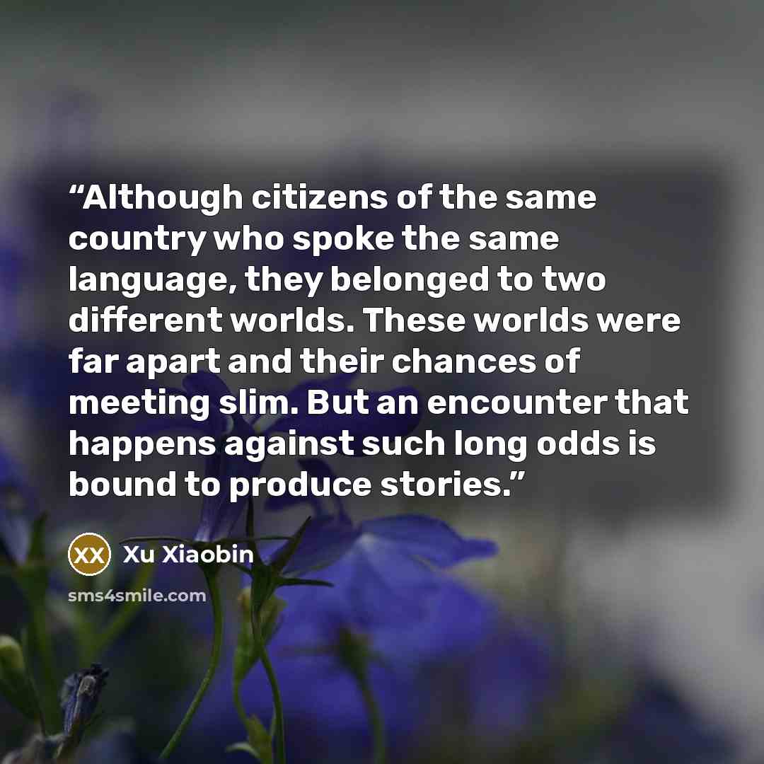 “Although citizens of the same country who spoke the same language, they belonged to two different worlds. These worlds were far apart and their chances of meeting slim. But an encounter that happens against such long odds is bound to produce stories.” quote by Xu Xiaobin