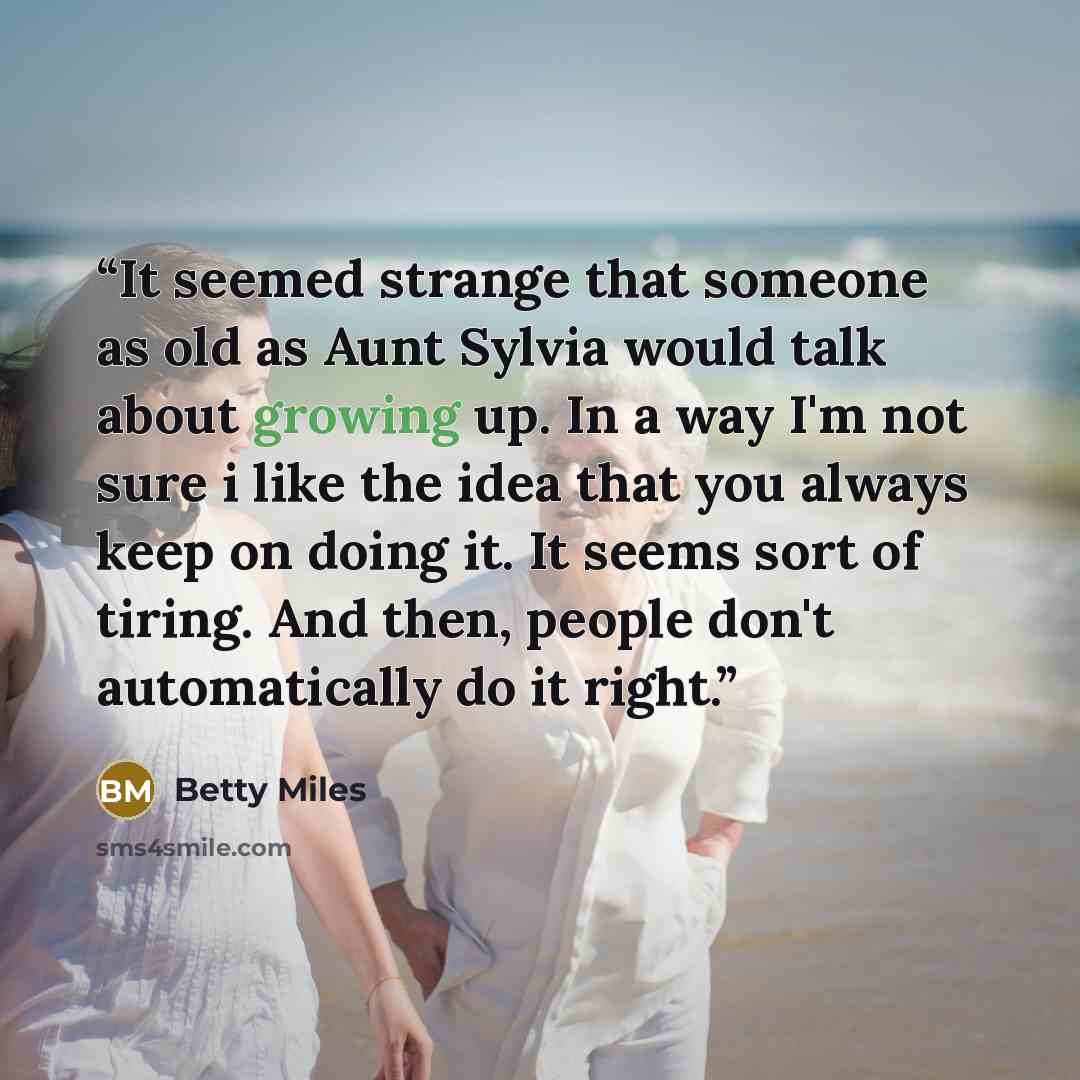 “It seemed strange that someone as old as Aunt Sylvia would talk about growing up. In a way I'm not sure i like the idea that you always keep on doing it. It seems sort of tiring. And then, people don't automatically do it right.” quote by Betty Miles