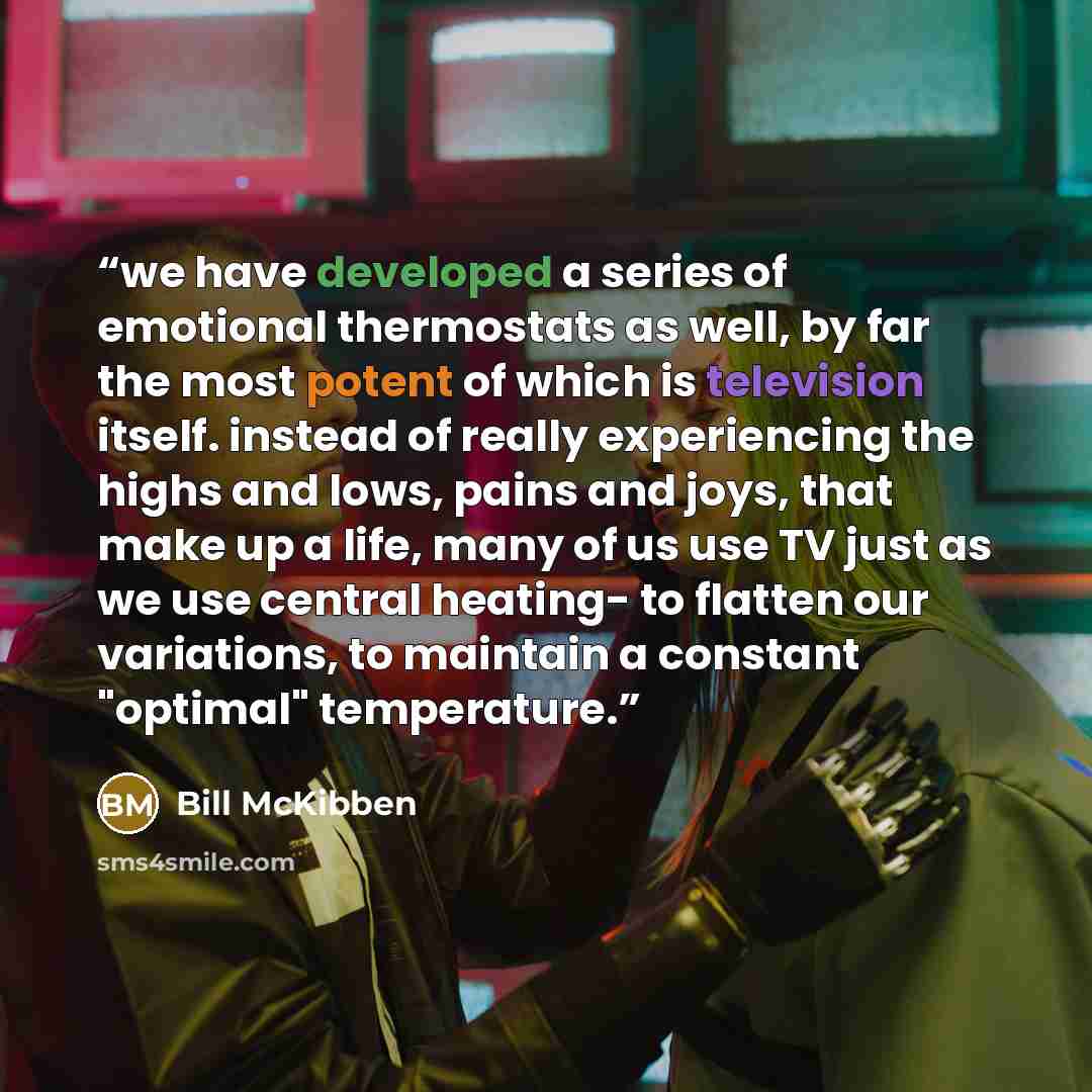 “we have developed a series of emotional thermostats as well, by far the most potent of which is television itself. instead of really experiencing the highs and lows, pains and joys, that make up a life, many of us use TV just as we use central heating- to flatten our variations, to maintain a…” quote by Bill McKibben