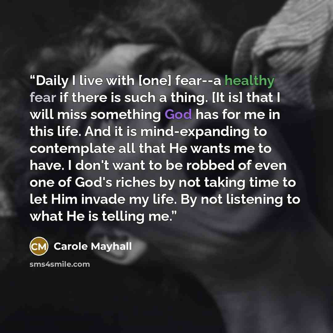 “Daily I live with [one] fear--a healthy fear if there is such a thing. [It is] that I will miss something God has for me in this life. And it is mind-expanding to contemplate all that He wants me to have. I don't want to be robbed of even one of God's riches by not taking time to let Him invade my…” quote by Carole Mayhall