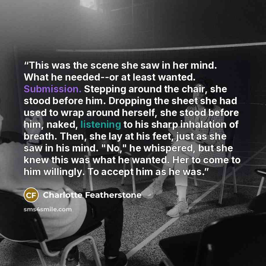 “This was the scene she saw in her mind. What he needed--or at least wanted. Submission. Stepping around the chair, she stood before him. Dropping the sheet she had used to wrap around herself, she stood before him, naked, listening to his sharp inhalation of breath. Then, she lay at his feet, just…” quote by Charlotte Featherstone