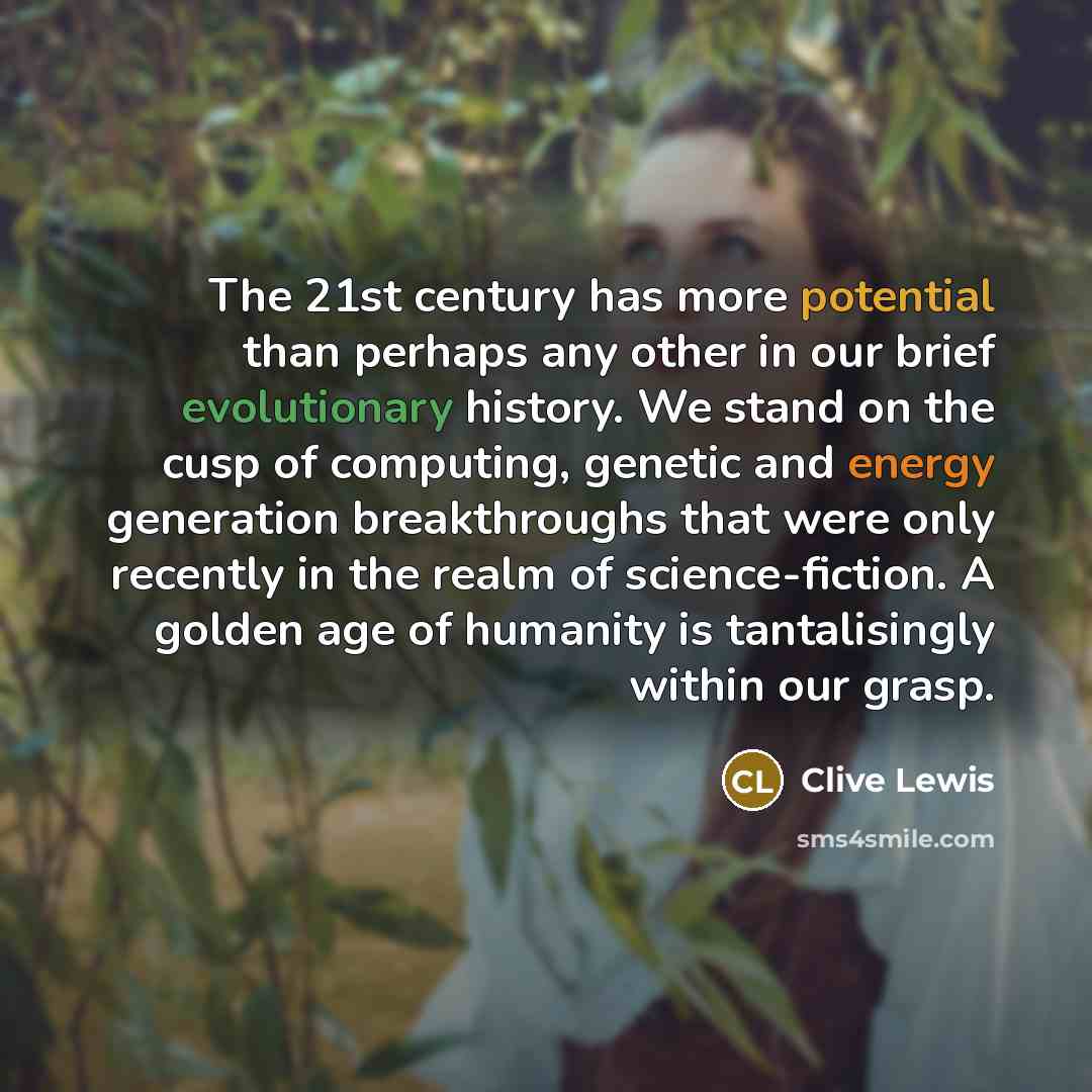 “The 21st century has more potential than perhaps any other in our brief evolutionary history. We stand on the cusp of computing, genetic and energy generation breakthroughs that were only recently in the realm of science-fiction. A golden age of humanity is tantalisingly within our grasp.” quote by Clive Lewis