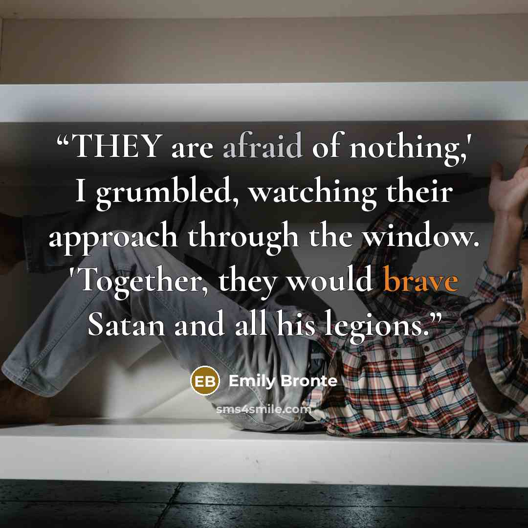 “THEY are afraid of nothing,' I grumbled, watching their approach through the window. 'Together, they would brave Satan and all his legions.” quote by Emily Brontë