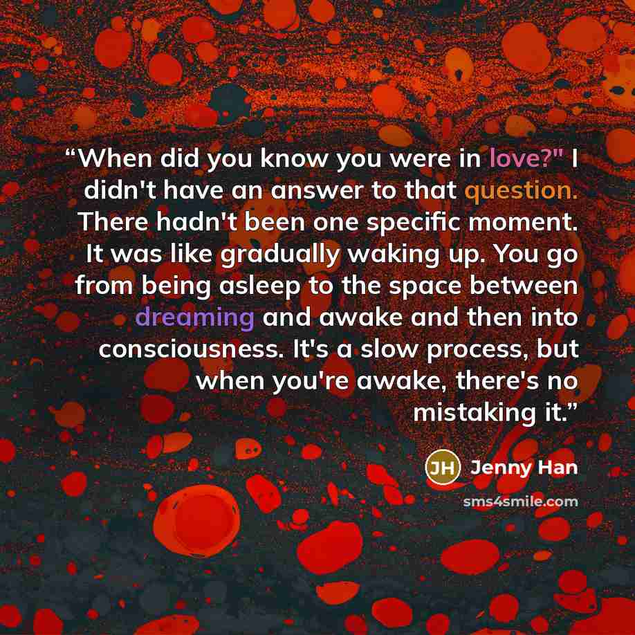 “When did you know you were in love?" I didn't have an answer to that question. There hadn't been one specific moment. It was like gradually waking up. You go from being asleep to the space between dreaming and awake and then into consciousness. It's a slow process, but when you're awake, there's…” quote by Jenny Han