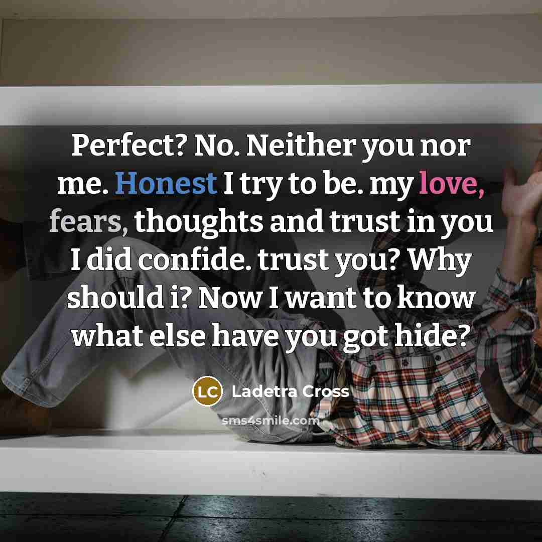 “Perfect? No. Neither you nor me. Honest I try to be. my love, fears, thoughts and trust in you I did confide. trust you? Why should i? Now I want to know what else have you got hide?” quote by Ladetra Cross