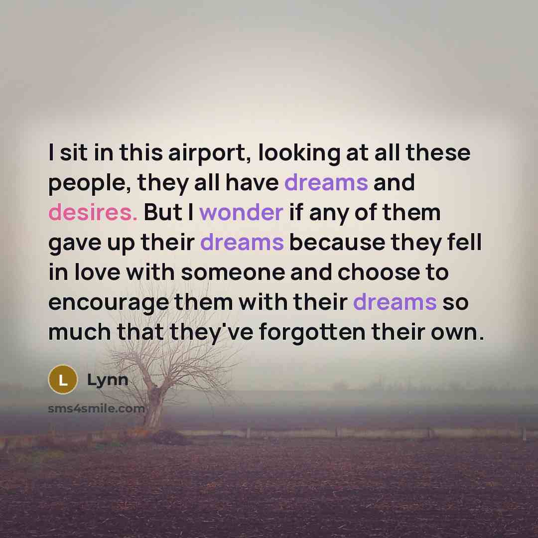 “I sit in this airport, looking at all these people, they all have dreams and desires. But I wonder if any of them gave up their dreams because they fell in love with someone and choose to encourage them with their dreams so much that they've forgotten their own.” quote by Lynn
